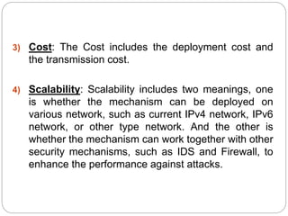 3) Cost: The Cost includes the deployment cost and
the transmission cost.
4) Scalability: Scalability includes two meanings, one
is whether the mechanism can be deployed on
various network, such as current IPv4 network, IPv6
network, or other type network. And the other is
whether the mechanism can work together with other
security mechanisms, such as IDS and Firewall, to
enhance the performance against attacks.
 