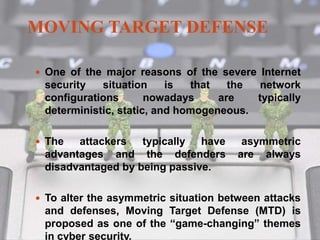 MOVING TARGET DEFENSE
 One of the major reasons of the severe Internet
security situation is that the network
configurations nowadays are typically
deterministic, static, and homogeneous.
 The attackers typically have asymmetric
advantages and the defenders are always
disadvantaged by being passive.
 To alter the asymmetric situation between attacks
and defenses, Moving Target Defense (MTD) is
proposed as one of the “game-changing” themes
in cyber security.
 