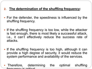 2. The determination of the shuffling frequency:
 For the defender, the speediness is influenced by the
shuffling frequency.
 If the shuffling frequency is too low, while the attacker
is fast enough, there is most likely a successful attack,
i.e., it can’t effectively reduce the success rate of
attacks.
 If the shuffling frequency is too high, although it can
provide a high degree of security, it would reduce the
system performance and availability of the services.
 Therefore, determining the optimal shuffling
 