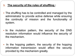 3. The security of the rules of shuffling :
 The shuffling has to be controlled and managed by the
administrator to provide active defense while ensuring
the continuity of mission and the functionality of
system.
 In the mutation pattern, the security of the DNS
resolution information would influence the security of
the mechanism.
 In the hopping pattern, the security of the hopping
information transmission would affect the security
provided by the mechanism greatly.
 