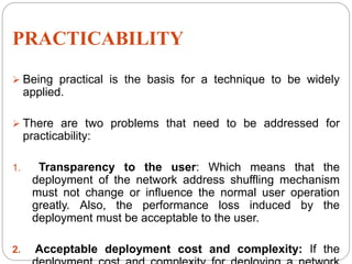 PRACTICABILITY
 Being practical is the basis for a technique to be widely
applied.
 There are two problems that need to be addressed for
practicability:
1. Transparency to the user: Which means that the
deployment of the network address shuffling mechanism
must not change or influence the normal user operation
greatly. Also, the performance loss induced by the
deployment must be acceptable to the user.
2. Acceptable deployment cost and complexity: If the
 