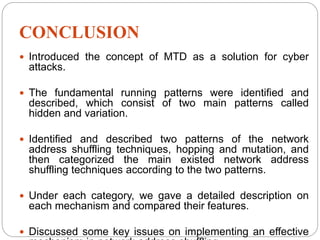 CONCLUSION
 Introduced the concept of MTD as a solution for cyber
attacks.
 The fundamental running patterns were identified and
described, which consist of two main patterns called
hidden and variation.
 Identified and described two patterns of the network
address shuffling techniques, hopping and mutation, and
then categorized the main existed network address
shuffling techniques according to the two patterns.
 Under each category, we gave a detailed description on
each mechanism and compared their features.
 Discussed some key issues on implementing an effective
 