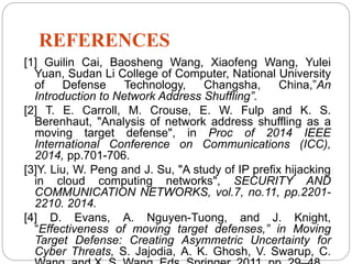 REFERENCES
[1] Guilin Cai, Baosheng Wang, Xiaofeng Wang, Yulei
Yuan, Sudan Li College of Computer, National University
of Defense Technology, Changsha, China,”An
Introduction to Network Address Shuffling”.
[2] T. E. Carroll, M. Crouse, E. W. Fulp and K. S.
Berenhaut, "Analysis of network address shuffling as a
moving target defense", in Proc of 2014 IEEE
International Conference on Communications (ICC),
2014, pp.701-706.
[3]Y. Liu, W. Peng and J. Su, "A study of IP prefix hijacking
in cloud computing networks", SECURITY AND
COMMUNICATION NETWORKS, vol.7, no.11, pp.2201-
2210. 2014.
[4] D. Evans, A. Nguyen-Tuong, and J. Knight,
“Effectiveness of moving target defenses,” in Moving
Target Defense: Creating Asymmetric Uncertainty for
Cyber Threats, S. Jajodia, A. K. Ghosh, V. Swarup, C.
 