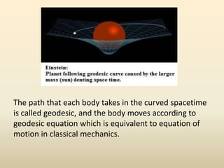 The path that each body takes in the curved spacetime
is called geodesic, and the body moves according to
geodesic equation which is equivalent to equation of
motion in classical mechanics.
 
