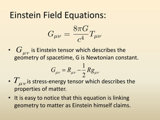 Einstein Field Equations:
• is Einstein tensor which describes the
geometry of spacetime, G is Newtonian constant.
• is stress-energy tensor which describes the
properties of matter.
• It is easy to notice that this equation is linking
geometry to matter as Einstein himself claims.
G
T
 RgRG
2
1

 