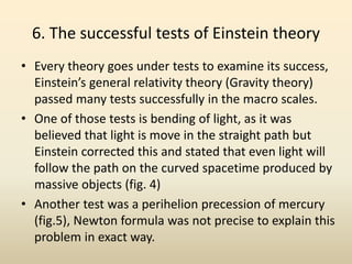 6. The successful tests of Einstein theory
• Every theory goes under tests to examine its success,
Einstein’s general relativity theory (Gravity theory)
passed many tests successfully in the macro scales.
• One of those tests is bending of light, as it was
believed that light is move in the straight path but
Einstein corrected this and stated that even light will
follow the path on the curved spacetime produced by
massive objects (fig. 4)
• Another test was a perihelion precession of mercury
(fig.5), Newton formula was not precise to explain this
problem in exact way.
 