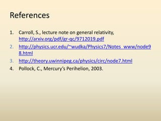 References
1. Carroll, S., lecture note on general relativity,
http://arxiv.org/pdf/gr-qc/9712019.pdf
2. http://physics.ucr.edu/~wudka/Physics7/Notes_www/node9
8.html
3. http://theory.uwinnipeg.ca/physics/circ/node7.html
4. Pollock, C., Mercury’s Perihelion, 2003.
 