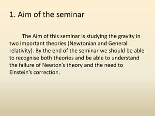 1. Aim of the seminar
The Aim of this seminar is studying the gravity in
two important theories (Newtonian and General
relativity). By the end of the seminar we should be able
to recognise both theories and be able to understand
the failure of Newton’s theory and the need to
Einstein’s correction.
 