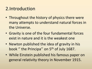 2.Introduction
• Throughout the history of physics there were
many attempts to understand natural forces in
the Universe.
• Gravity is one of the four fundamental forces
exist in nature and it is the weakest one
• Newton published the idea of gravity in his
book ‘’ the Principa’’ on 5th of July 1687.
• While Einstein published his famous paper on
general relativity theory in November 1915.
 