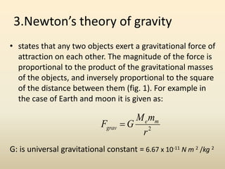 3.Newton’s theory of gravity
• states that any two objects exert a gravitational force of
attraction on each other. The magnitude of the force is
proportional to the product of the gravitational masses
of the objects, and inversely proportional to the square
of the distance between them (fig. 1). For example in
the case of Earth and moon it is given as:
G: is universal gravitational constant = 6.67 x 10-11 N m 2 /kg 2
2
r
mM
GF me
grav 
 