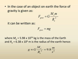 • In the case of an object on earth the force of
gravity is given as:
it can be written as:
where Me = 5.98 x 1024 kg is the mass of the Earth
and Re = 6.38 x 106 m is the radius of the earth hence:
2
e
e
grav
R
mM
GF 
mgFgrav 
22
8.9
s
m
R
M
Gg
e
e

 