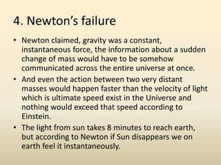 4. Newton’s failure
• Newton claimed, gravity was a constant,
instantaneous force, the information about a sudden
change of mass would have to be somehow
communicated across the entire universe at once.
• And even the action between two very distant
masses would happen faster than the velocity of light
which is ultimate speed exist in the Universe and
nothing would exceed that speed according to
Einstein.
• The light from sun takes 8 minutes to reach earth,
but according to Newton if Sun disappears we on
earth feel it instantaneously.
 