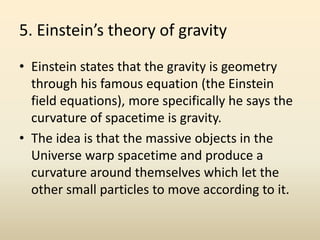 5. Einstein’s theory of gravity
• Einstein states that the gravity is geometry
through his famous equation (the Einstein
field equations), more specifically he says the
curvature of spacetime is gravity.
• The idea is that the massive objects in the
Universe warp spacetime and produce a
curvature around themselves which let the
other small particles to move according to it.
 