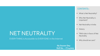 NET NEUTRALITY
EVERYTHING is Accessible to EVERYONE in the Internet
-By Sourav Dey
Roll No. – IT/14/005
CONTENTS:-
 What is Net Neutrality?
 Why Net Neutrality is
important?
 Net Neutrality in India
 History
 TRAI rules in favor of Net
Neutrality
 Why should we care?
 