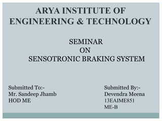 ARYA INSTITUTE OF
ENGINEERING & TECHNOLOGY
SEMINAR
ON
SENSOTRONIC BRAKING SYSTEM
Submitted To:-
Mr. Sandeep Jhamb
HOD ME
Submitted By:-
Devendra Meena
13EAIME851
ME-B
 