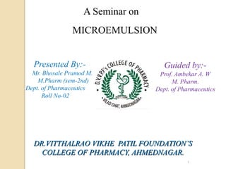 1
Presented By:-
Mr. Bhosale Pramod M.
M.Pharm (sem-2nd)
Dept. of Pharmaceutics
Roll No-02
Guided by:-
Prof. Ambekar A. W
M. Pharm.
Dept. of Pharmaceutics
DR.VITTHALRAO VIKHE PATIL FOUNDATION’S
COLLEGE OF PHARMACY, AHMEDNAGAR.
A Seminar on
MICROEMULSION
 