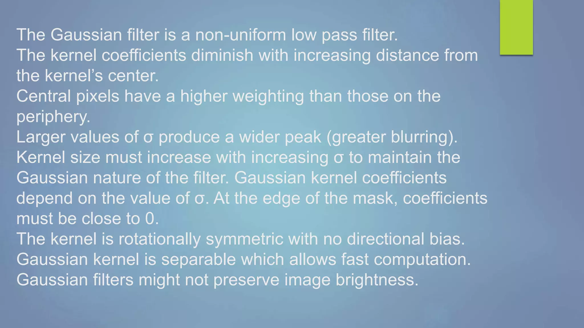 The Gaussian filter is a non-uniform low pass filter.
The kernel coefficients diminish with increasing distance from
the kernel’s center.
Central pixels have a higher weighting than those on the
periphery.
Larger values of σ produce a wider peak (greater blurring).
Kernel size must increase with increasing σ to maintain the
Gaussian nature of the filter. Gaussian kernel coefficients
depend on the value of σ. At the edge of the mask, coefficients
must be close to 0.
The kernel is rotationally symmetric with no directional bias.
Gaussian kernel is separable which allows fast computation.
Gaussian filters might not preserve image brightness.
 