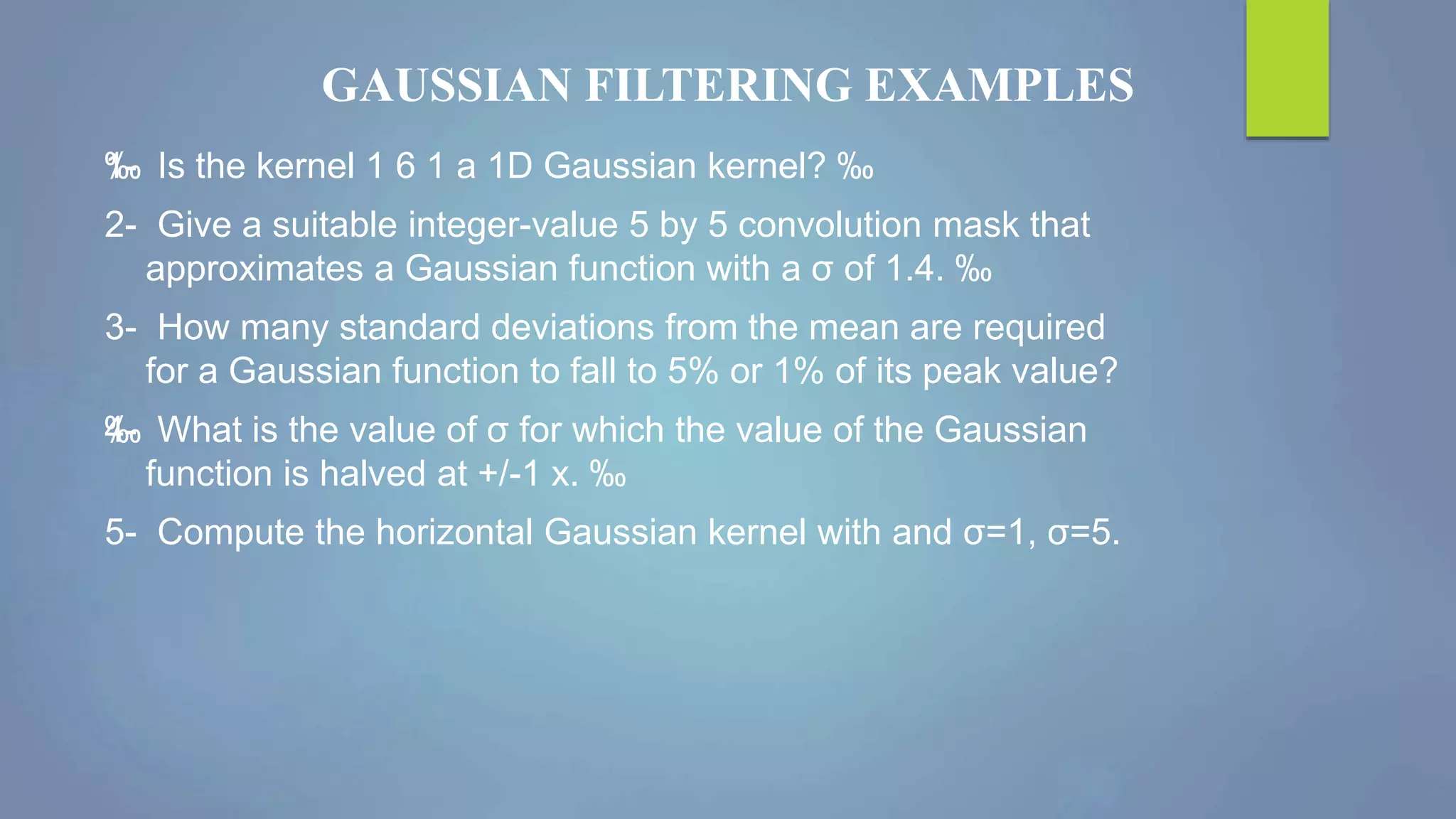 GAUSSIAN FILTERING EXAMPLES
‰1- Is the kernel 1 6 1 a 1D Gaussian kernel? ‰
2- Give a suitable integer-value 5 by 5 convolution mask that
approximates a Gaussian function with a σ of 1.4. ‰
3- How many standard deviations from the mean are required
for a Gaussian function to fall to 5% or 1% of its peak value?
‰4- What is the value of σ for which the value of the Gaussian
function is halved at +/-1 x. ‰
5- Compute the horizontal Gaussian kernel with and σ=1, σ=5.
 