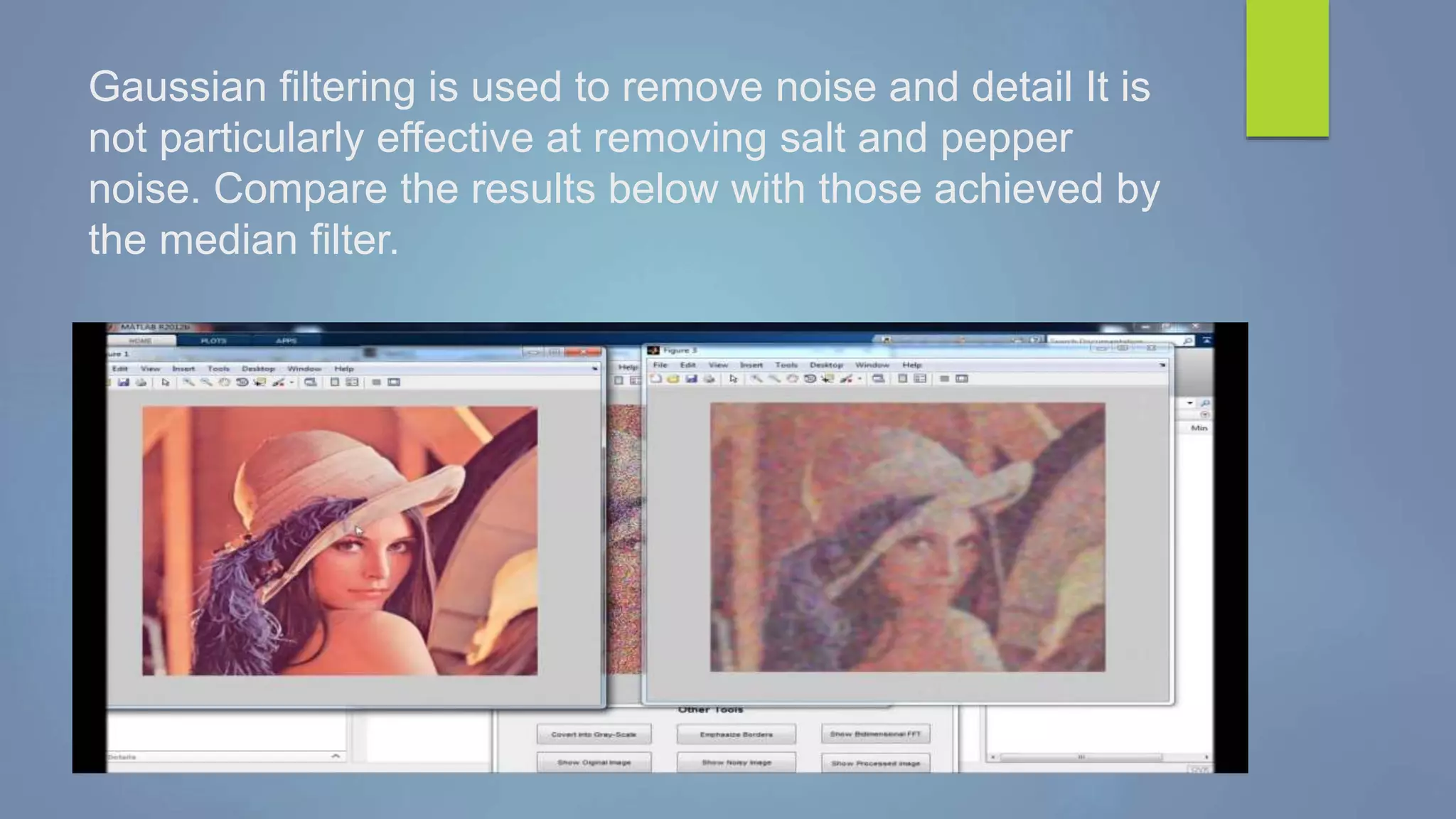 Gaussian filtering is used to remove noise and detail It is
not particularly effective at removing salt and pepper
noise. Compare the results below with those achieved by
the median filter.
 