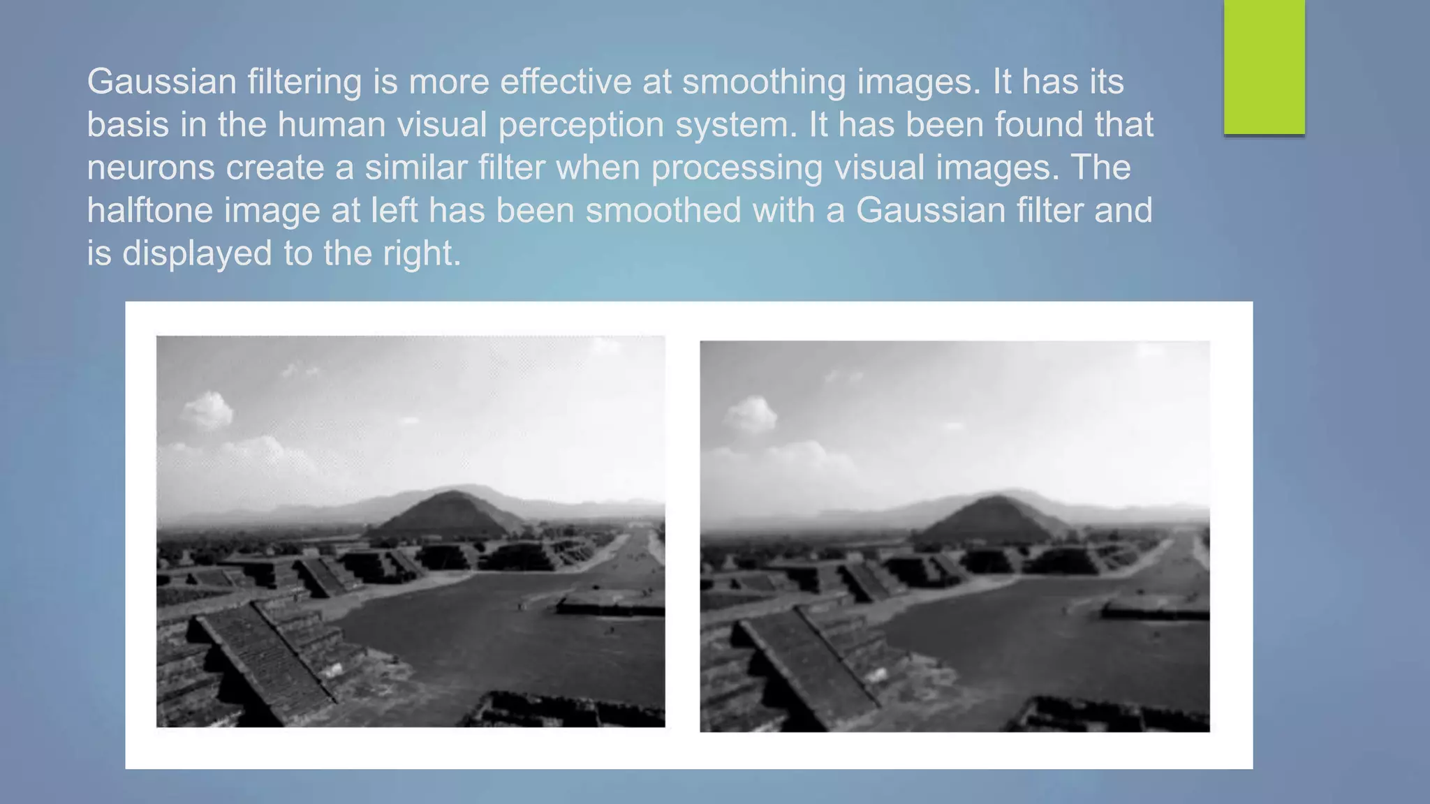 Gaussian filtering is more effective at smoothing images. It has its
basis in the human visual perception system. It has been found that
neurons create a similar filter when processing visual images. The
halftone image at left has been smoothed with a Gaussian filter and
is displayed to the right.
 