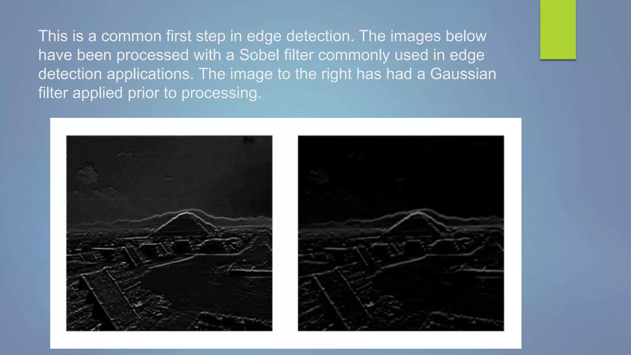 This is a common first step in edge detection. The images below
have been processed with a Sobel filter commonly used in edge
detection applications. The image to the right has had a Gaussian
filter applied prior to processing.
 