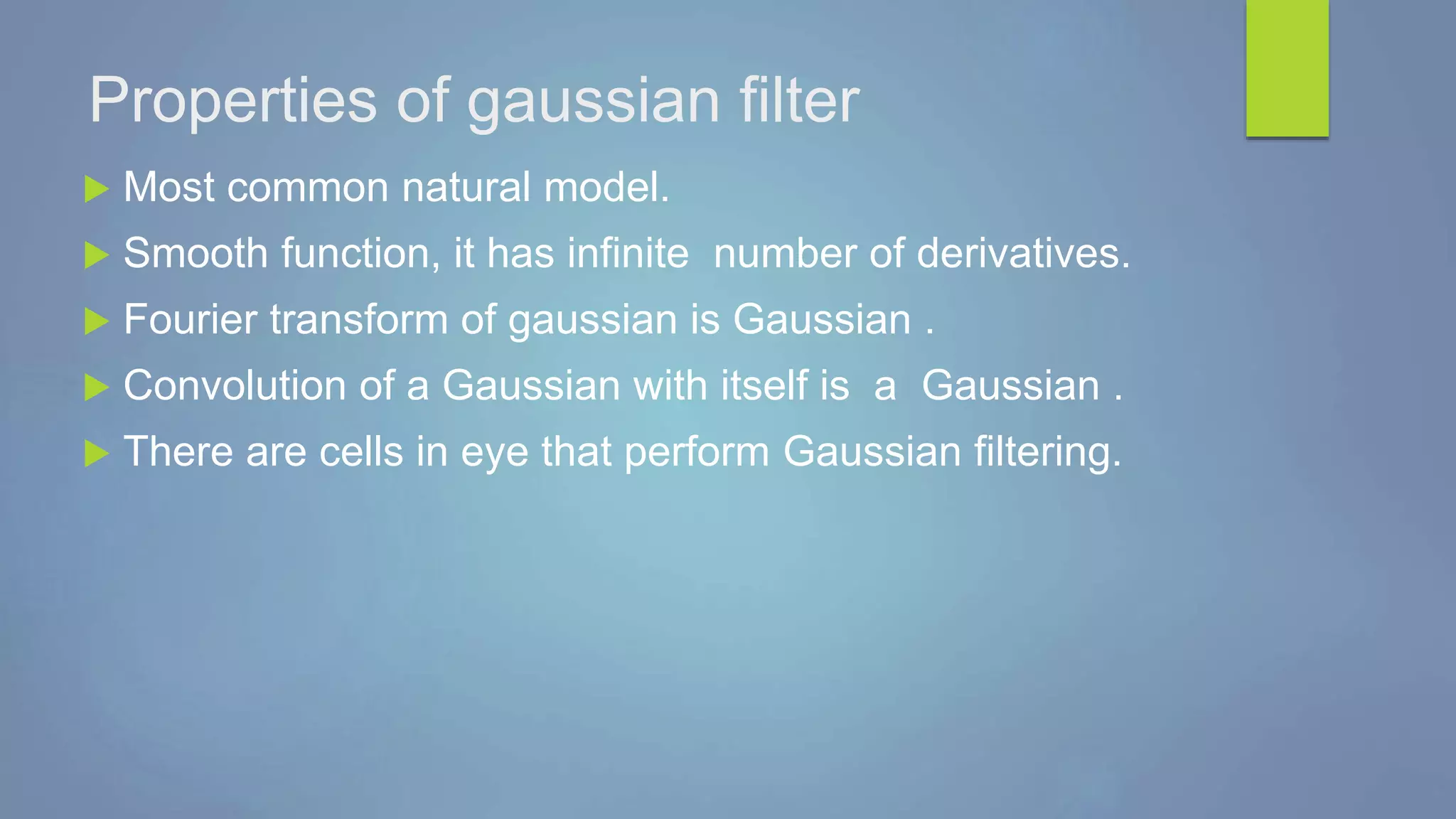 Properties of gaussian filter
 Most common natural model.
 Smooth function, it has infinite number of derivatives.
 Fourier transform of gaussian is Gaussian .
 Convolution of a Gaussian with itself is a Gaussian .
 There are cells in eye that perform Gaussian filtering.
 