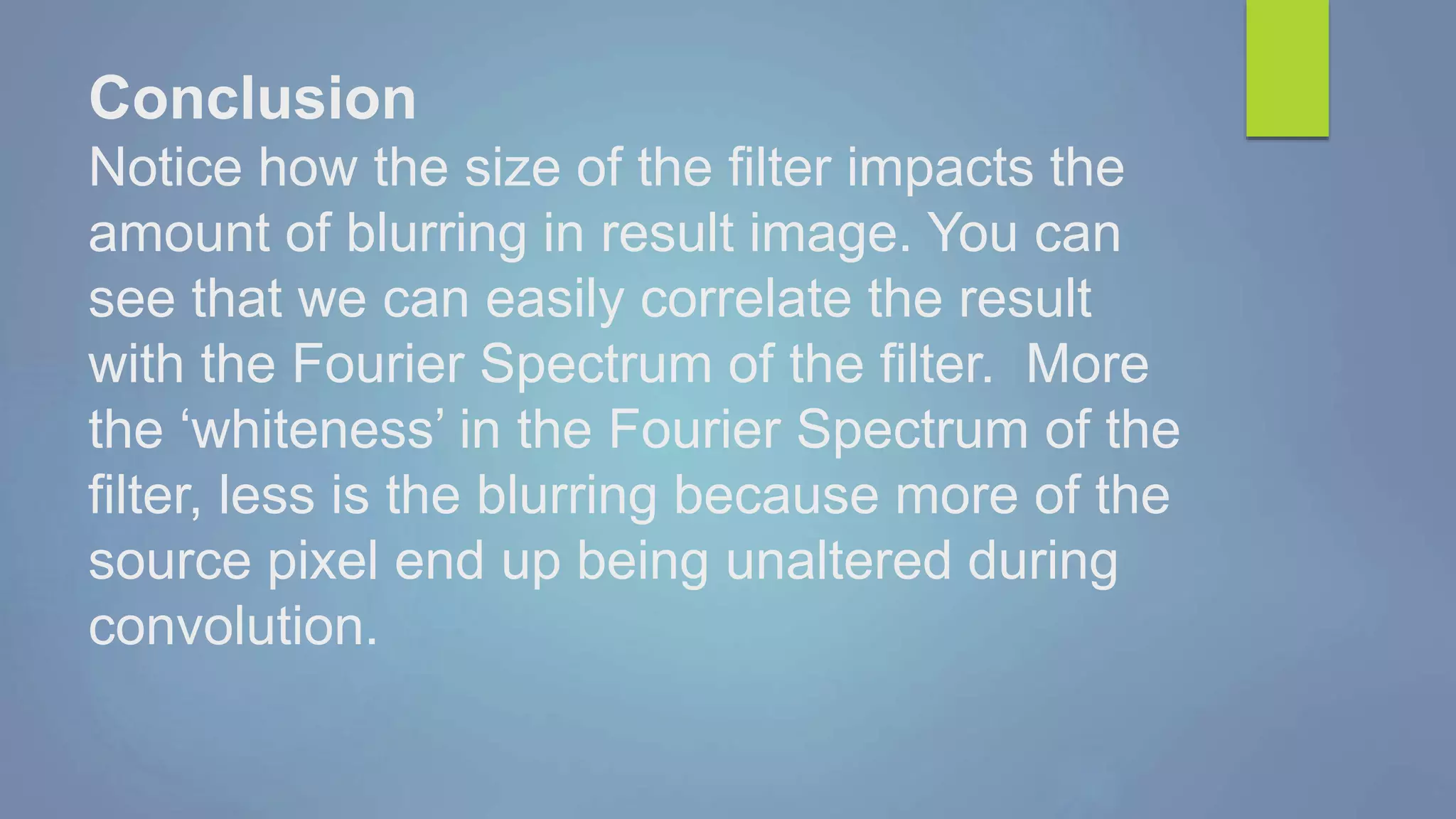 Conclusion
Notice how the size of the filter impacts the
amount of blurring in result image. You can
see that we can easily correlate the result
with the Fourier Spectrum of the filter. More
the ‘whiteness’ in the Fourier Spectrum of the
filter, less is the blurring because more of the
source pixel end up being unaltered during
convolution.
 