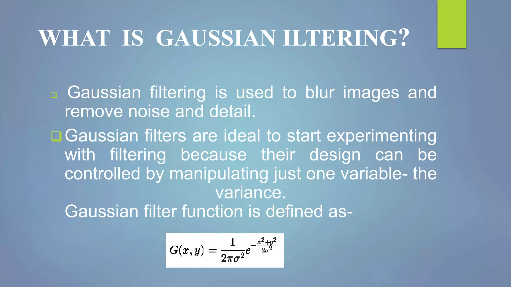 WHAT IS GAUSSIAN ILTERING?
 Gaussian filtering is used to blur images and
remove noise and detail.
Gaussian filters are ideal to start experimenting
with filtering because their design can be
controlled by manipulating just one variable- the
variance.
Gaussian filter function is defined as-
 