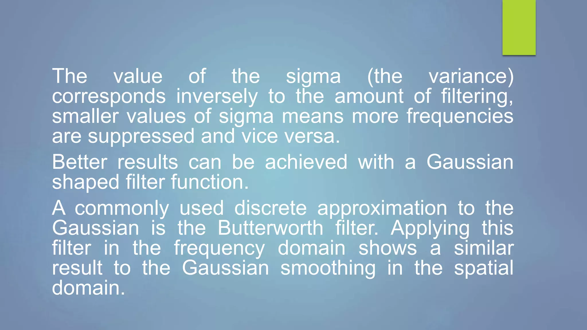 The value of the sigma (the variance)
corresponds inversely to the amount of filtering,
smaller values of sigma means more frequencies
are suppressed and vice versa.
Better results can be achieved with a Gaussian
shaped filter function.
A commonly used discrete approximation to the
Gaussian is the Butterworth filter. Applying this
filter in the frequency domain shows a similar
result to the Gaussian smoothing in the spatial
domain.
 