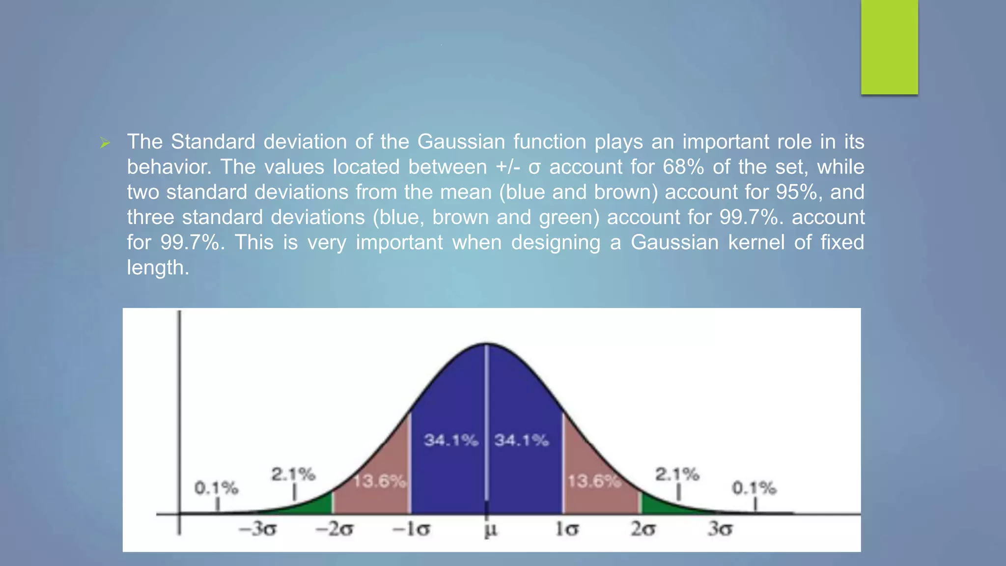 .
 The Standard deviation of the Gaussian function plays an important role in its
behavior. The values located between +/- σ account for 68% of the set, while
two standard deviations from the mean (blue and brown) account for 95%, and
three standard deviations (blue, brown and green) account for 99.7%. account
for 99.7%. This is very important when designing a Gaussian kernel of fixed
length.
 
