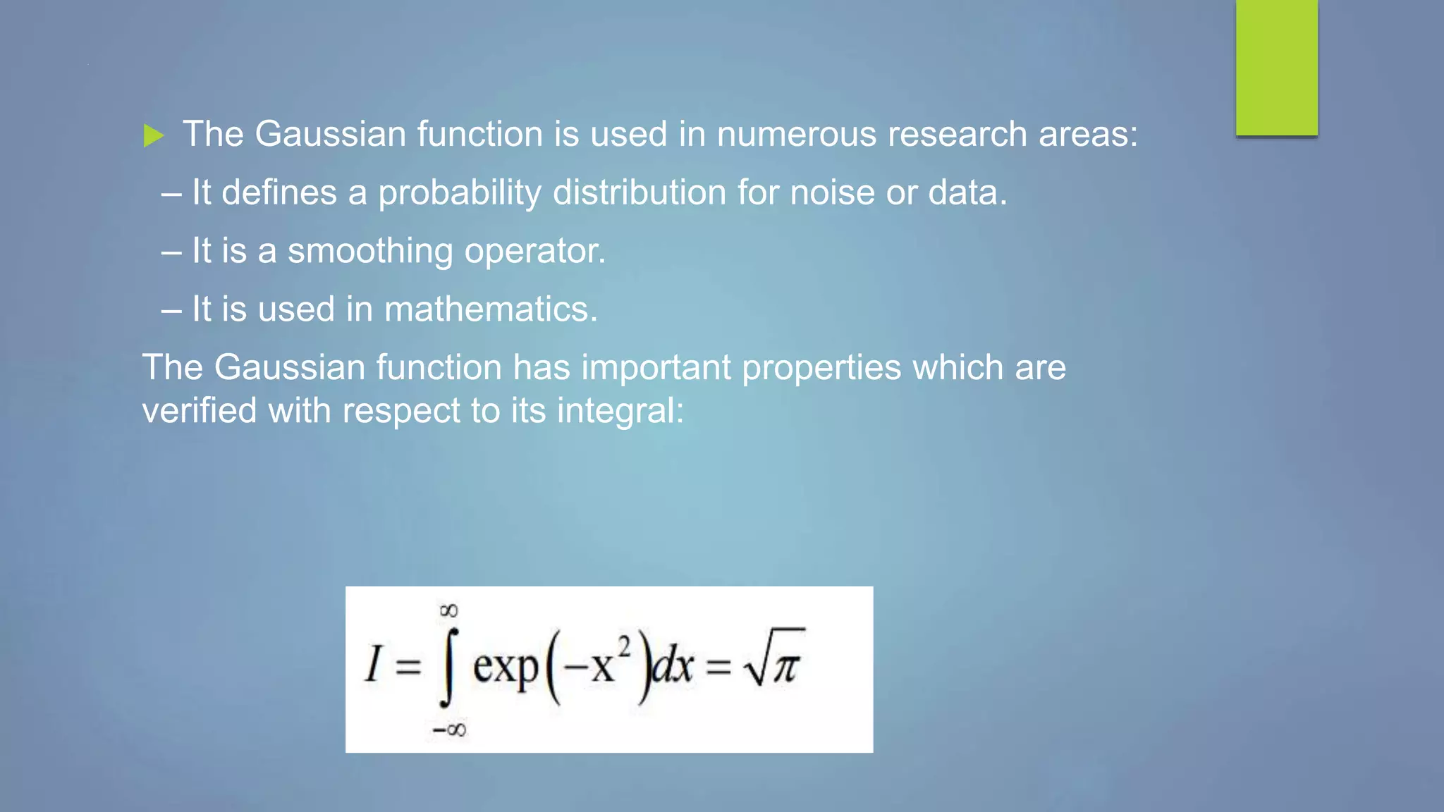 .
 The Gaussian function is used in numerous research areas:
– It defines a probability distribution for noise or data.
– It is a smoothing operator.
– It is used in mathematics.
The Gaussian function has important properties which are
verified with respect to its integral:
 