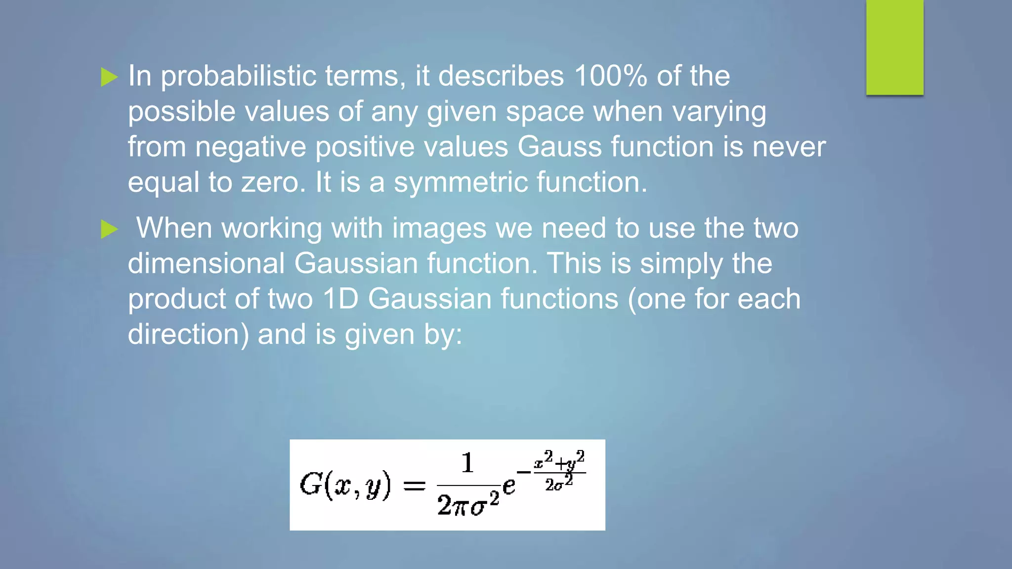  In probabilistic terms, it describes 100% of the
possible values of any given space when varying
from negative positive values Gauss function is never
equal to zero. It is a symmetric function.
 When working with images we need to use the two
dimensional Gaussian function. This is simply the
product of two 1D Gaussian functions (one for each
direction) and is given by:
 