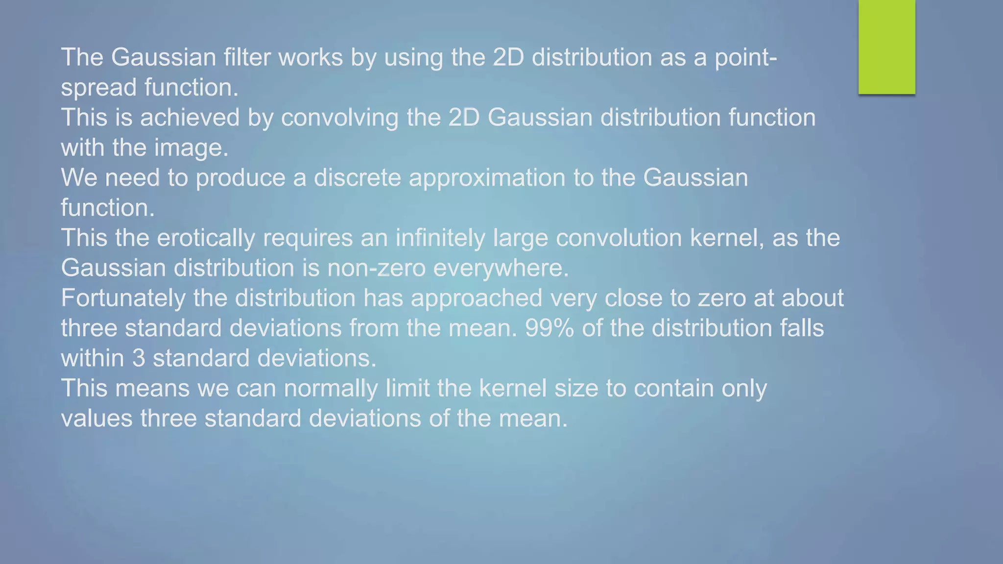The Gaussian filter works by using the 2D distribution as a point-
spread function.
This is achieved by convolving the 2D Gaussian distribution function
with the image.
We need to produce a discrete approximation to the Gaussian
function.
This the erotically requires an infinitely large convolution kernel, as the
Gaussian distribution is non-zero everywhere.
Fortunately the distribution has approached very close to zero at about
three standard deviations from the mean. 99% of the distribution falls
within 3 standard deviations.
This means we can normally limit the kernel size to contain only
values three standard deviations of the mean.
 