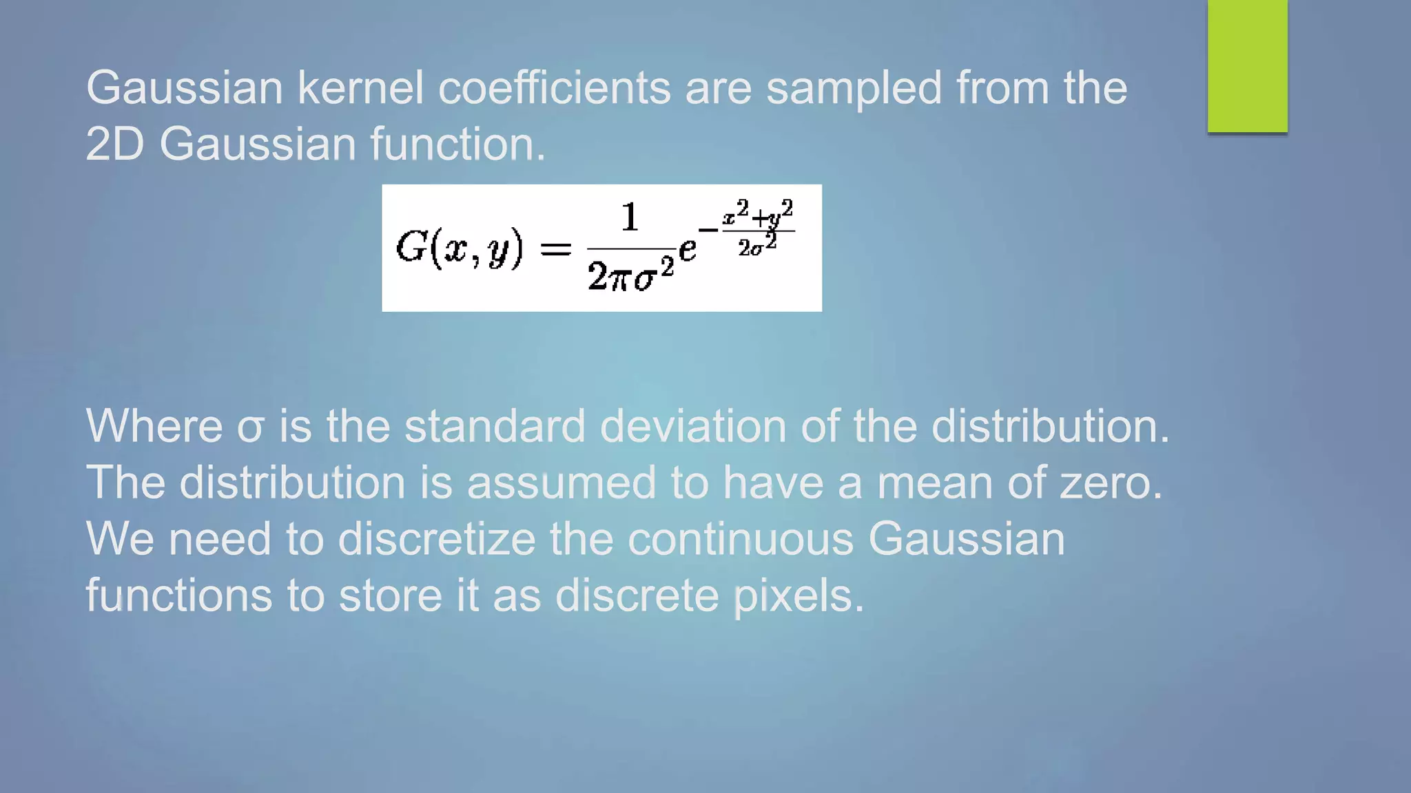 Gaussian kernel coefficients are sampled from the
2D Gaussian function.
Where σ is the standard deviation of the distribution.
The distribution is assumed to have a mean of zero.
We need to discretize the continuous Gaussian
functions to store it as discrete pixels.
 