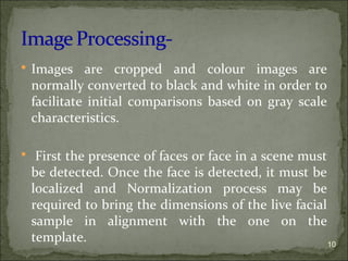  Images are cropped and colour images are
normally converted to black and white in order to
facilitate initial comparisons based on gray scale
characteristics.
 First the presence of faces or face in a scene must
be detected. Once the face is detected, it must be
localized and Normalization process may be
required to bring the dimensions of the live facial
sample in alignment with the one on the
template. 10
 