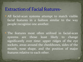  All facial-scan systems attempt to match visible
facial features in a fashion similar to the way
people recognize one another.
 The features most often utilized in facial-scan
systems are those least likely to change
significantly over time: upper ridges of the eye
sockets, areas around the cheekbones, sides of the
mouth, nose shape, and the position of major
features relative to each other.
11
 