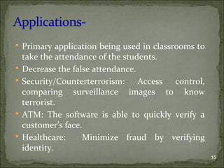  Primary application being used in classrooms to
take the attendance of the students.
 Decrease the false attendance.
 Security/Counterterrorism: Access control,
comparing surveillance images to know
terrorist.
 ATM: The software is able to quickly verify a
customer’s face.
 Healthcare: Minimize fraud by verifying
identity.
15
 