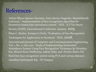  Adrian Rhesa Septian Siswanto, Anto Satriyo Nugroho, Maulahikmah
Galinium,” Implementation of face recognition algorithm for
biometrics based time attendance system”, IEEE, ICT For Smart
Society (ICISS), International Conference ,January 2015.
 Brian C. Becker, Enrique G.Ortiz, “Evaluation of Face Recognition
Techniques for Application to Facebook ” IEEE, 2008.
 International Journal of Computer and Communication Engineering,
Vol. 1, No. 2, July 2012 - Study of Implementing Automated
Attendance System Using Face Recognition Technique by Nirmalya
Kar, Mrinal Kanti Debbarma, Ashim Saha, and Dwijen Rudra Pal.
 Real time face recognition system using PCA and various distance
classifiers byDeepesh Raj – IIT Kanpur.
16
 
