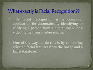  A facial recognition is a computer
application for automatically identifying or
verifying a person from a digital image or a
video frame from a video source.
 One of the ways to do this is by comparing
selected facial features from the image and a
facial database.
5
 