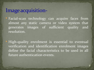  Facial-scan technology can acquire faces from
almost any static camera or video system that
generates images of sufficient quality and
resolution.
 High-quality enrolment is essential to eventual
verification and identification enrolment images
define the facial characteristics to be used in all
future authentication events.
8
 