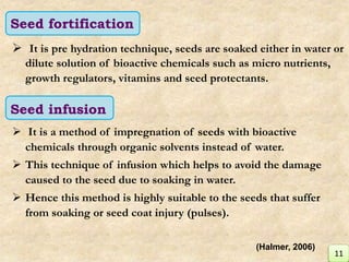  It is pre hydration technique, seeds are soaked either in water or
dilute solution of bioactive chemicals such as micro nutrients,
growth regulators, vitamins and seed protectants.
 It is a method of impregnation of seeds with bioactive
chemicals through organic solvents instead of water.
 This technique of infusion which helps to avoid the damage
caused to the seed due to soaking in water.
 Hence this method is highly suitable to the seeds that suffer
from soaking or seed coat injury (pulses).
Seed fortification
Seed infusion
11
(Halmer, 2006)
 