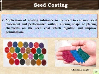  Application of coating substance to the seed to enhance seed
placement and performance without altering shape or placing
chemicals on the seed coat which regulate and improve
germination.
Seed Coating
29
(Chaubey et al., 2014)
 