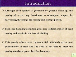  Although seed quality is governed by genetic make-up, the
quality of seeds may deteriorate in subsequent stages like
harvesting, threshing, processing and storage period.
 Poor seed handling condition gives rise to deterioration of seed
quality and results in the loss of viability.
 This greatly affects seed vigour, which ultimately gives poor
performance in field and the seed is not able to meet the
quality standards prescribed for that crop.
Introduction
3
 