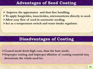  Improve the appearance and dust free handling.
To apply fungicides, insecticides, micronutrients directly to seed.
Allow easy flow of seed in automatic seeding.
Act as a temperature switch and water intake regulator.
Coated seeds fetch high cost, than the bare seeds.
Improper coating and improper dilution of coating material may
deteriorate the whole seed lot.
Disadvantages of Coating
Advantages of Seed Coating
33
 