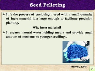 Seed Pelleting
 It is the process of enclosing a seed with a small quantity
of inert material just large enough to facilitate precision
planting.
Why inert material?
 It creates natural water holding media and provide small
amount of nutrients to younger seedlings.
34
(Halmer, 2006)
 