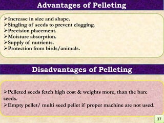 Increase in size and shape.
Singling of seeds to prevent clogging.
Precision placement.
Moisture absorption.
Supply of nutrients.
Protection from birds/animals.
Pelleted seeds fetch high cost & weights more, than the bare
seeds.
Empty pellet/ multi seed pellet if proper machine are not used.
Disadvantages of Pelleting
Advantages of Pelleting
37
 