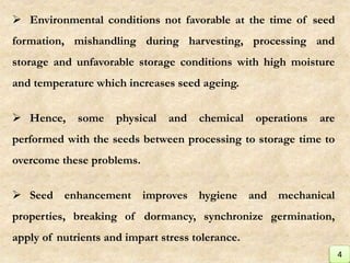  Environmental conditions not favorable at the time of seed
formation, mishandling during harvesting, processing and
storage and unfavorable storage conditions with high moisture
and temperature which increases seed ageing.
 Hence, some physical and chemical operations are
performed with the seeds between processing to storage time to
overcome these problems.
 Seed enhancement improves hygiene and mechanical
properties, breaking of dormancy, synchronize germination,
apply of nutrients and impart stress tolerance.
4
 