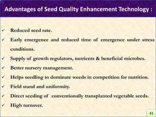 Advantages of Seed Quality Enhancement Technology :
 Reduced seed rate.
 Early emergence and reduced time of emergence under stress
conditions.
 Supply of growth regulators, nutrients & beneficial microbes.
 Better nursery management.
 Helps seedling to dominate weeds in competition for nutrition.
 Field stand and uniformity.
 Direct seeding of conventionally transplanted vegetable seeds.
 High turnover.
41
 