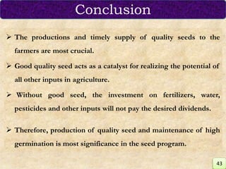  The productions and timely supply of quality seeds to the
farmers are most crucial.
 Good quality seed acts as a catalyst for realizing the potential of
all other inputs in agriculture.
 Without good seed, the investment on fertilizers, water,
pesticides and other inputs will not pay the desired dividends.
 Therefore, production of quality seed and maintenance of high
germination is most significance in the seed program.
Conclusion
43
 
