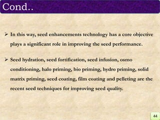  In this way, seed enhancements technology has a core objective
plays a significant role in improving the seed performance.
 Seed hydration, seed fortification, seed infusion, osmo
conditioning, halo priming, bio priming, hydro priming, solid
matrix priming, seed coating, film coating and pelleting are the
recent seed techniques for improving seed quality.
Cond..
44
 